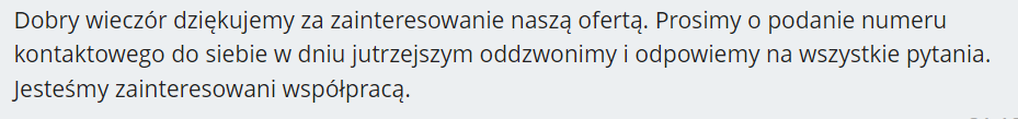 Dobry wieczór dziękujemy za zainteresowanie naszą ofertą. Prosimy o podanie numeru kontaktowego do siebie w dniu jutrzejszym oddzwonimy i odpowiemy na wszystkie pytania. Jesteśmy zainteresowani współpracą.