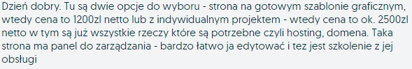 Dzień dobry. Tu są dwie opcje do wyboru - strona na gotowym szablonie graficznym, wtedy cena to 1200zl netto lub z indywidualnym projektem - wtedy cena to ok. 2500zl netto w tym są już wszystkie rzeczy które są potrzebne czyli hosting, domena. Taka strona ma panel do zarządzania - bardzo łatwo ja edytować i tez jest szkolenie z jej obsługi