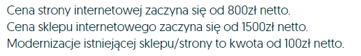 Cena strony internetowej zaczyna się od 800zł netto. Cena sklepu internetowego zaczyna się od 1500zł netto. Modernizacja instniejącej sklepu/strony to kwota od 100zł netto