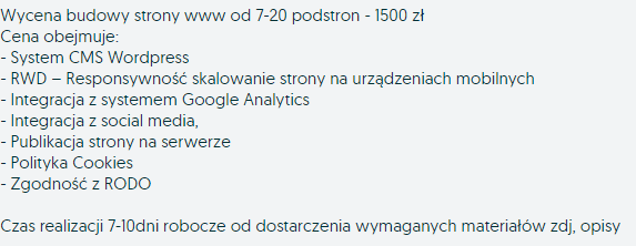 Wycena budowy strony www od 7-20 podstron - 1500 zł Cena obejmuje: - System CMS WordPress - RWD – Responsywność skalowanie strony na urządzeniach mobilnych - Integracja z systemem Google Analytics - Integracja z social media, - Publikacja strony na serwerze - Polityka Cookies - Zgodność z RODO Czas realizacji 7-10dni robocze od dostarczenia wymaganych materiałów zdj, opisy