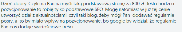 Dzień dobry. Czyli ma Pan na myśli taką podstawową stronę za 800 zł. Jeśli chodzi o pozycjonowanie to robię tylko podstawowe SEO. Mogę natomiast w już tej cenie utworzyć dział z aktualnościami, czyli taki blog, żeby mógł Pan dodawać regularnie posty, a to by miało wpływ na pozycjonowanie, bo google by widział, że regularnie Pan coś dodaje wartościowe treści.