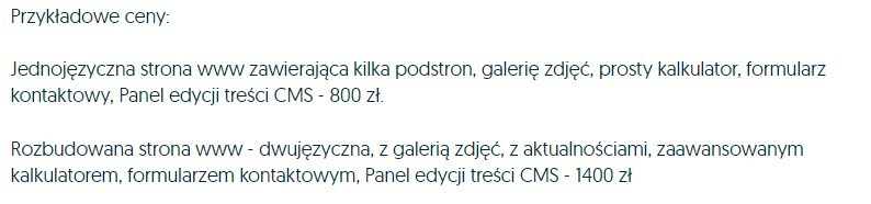 Jednojęzyczna strona www zawierająca kilka podstron, galerię zdjęć, prosty kalkulator, formularz kontaktowy, panel edycji CMS - 800zł. Rozbudowana strona www - dwujęzyczna, z galerią zdjęć, z aktualnościami, zaawansowanym kalkulatorem, formularzem kontaktowym, panel edycji treści CMS - 1400zł