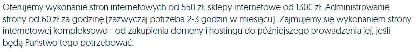 Oferujemy wykonanie stron internetowych od 550zł, sklepy internetowe od 1300zł. Administrowanie strony od 60zł za godzinę (zazwyczaj potrzeba 2-3 godzin w miesiącu). Zajmujemy się wykonaniem strony internetowej kompleksowo - od zakupienia domeny i hostingu do późniejszego prowadzenia jej, jeśli będą Państwo tego potrzebować.