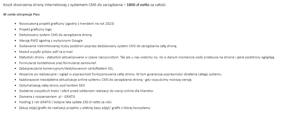 Koszt stworzenia strony internetowej z systemem CMS do zarządzania – 1800 zł netto za całość. W cenie otrzymuje Pan: Nowoczesną projekt graficzny (zgodny z trendami na rok 2023) Projekt graficzny logo Dedykowany system CMS do zarządzania stroną Wersję RWD zgodną z wytycznymi Google Dodawanie nielimitowanej liczby podstron poprzez dedykowany system CMS do zarządzania całą stroną Moduł wysyłki plików pdf na e-mail Statystyki strony - statystyki aktualizowane w czasie rzeczywistym. Tak jak u nas widzimy np. ile w danym momencie osób przebywa na stronie i jakie podstrony oglądają. Formularze kontaktowe oraz formularze zamówień Zabezpieczenie komercyjnym/dedykowanym certyfikatem SSL. Wsparcie po realizacyjne i wgląd w poprawność funkcjonowania całej strony. W tym gwarancja poprawności działania całego systemu. Każdorazowe nieodpłatne aktualizacje online systemu CMS do zarządzania stroną - gdy wypuścimy nowszą wersję. Optymalizację całej strony pod kontem SEO Dodatnie wszystkich treści i ofert przed oddaniem realizacji do wersji online dla klientów Domena z rozszerzeniem .pl - GRATIS Hosting 1 rok GRATIS ( kolejne lata opłata 150 zł netto za rok) Zakup zdjęć/grafik do realizacji projektu z płatnej bazy zdjęć/ grafik z której korzystamy