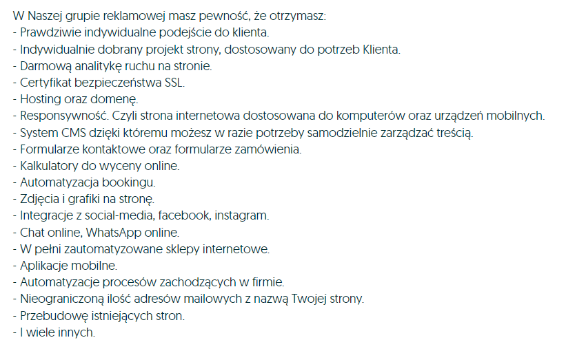 W NAszej grupie reklamowej masz pewność, że otrzymasz: -prawdziwe indywidualne podejście do klienta darmową analitykę ruchu na stronie -certyfikat bezpieczeństwa SSL -hosting oraz domenę -responsywność, czyli strona internetowa dostosowana do komputerów oraz urządzeń mobilnych. -system CMS dzięki, któremu możesz w razie potrzeby samodzielnie zarządzać treścią -formularze kontaktowe oraz formularze zamówienia -kalkulatory do wyceny online -automatyzacja bookingu zdjęcia i grafiki na stronę -integracje z social-media, facebook, instagram -chat online, WhatsApp online -w pełni zautomatyzowane sklepy internetowe -aplikacje mobilne -automatyzacja procesów zachodzących w firmie -nieograniczoną ilość adresów mailowych z nazwą Twojej strony -przebudowę istniejących stron -i wiele innych