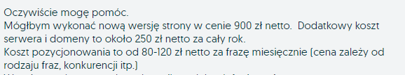Oczywiście mogę pomóc. Mógłbym wykonać nową wersję strony w cenie 900 zł netto. Dodatkowy koszt serwera i domeny to około 250 zł netto za cały rok. Koszt pozycjonowania to od 80-120 zł netto za frazę miesięcznie (cena zależy od rodzaju fraz, konkurencji itp.)