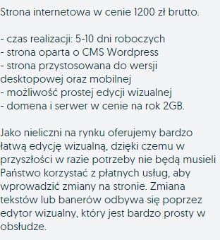 Strona internetowa w cenie 1200 zł brutto. - czas realizacji: 5-10 dni roboczych - strona oparta o CMS WordPress - strona przystosowana do wersji desktopowej oraz mobilnej - możliwość prostej edycji wizualnej - domena i serwer w cenie na rok 2GB. Jako nieliczni na rynku oferujemy bardzo łatwą edycję wizualną, dzięki czemu w przyszłości w razie potrzeby nie będą musieli Państwo korzystać z płatnych usług, aby wprowadzić zmiany na stronie. Zmiana tekstów lub banerów odbywa się poprzez edytor wizualny, który jest bardzo prosty w obsłudze.