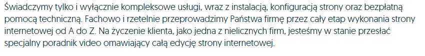 Świadczymy tylko i wyłącznie kompleksowe usługi, wraz z instalacją, konfiguracją strony oraz bespłatną pomocą techniczną. Fachowo i rzetelnie przeprowadzimy Państwa firmę przez cały etap wykonania strony internetowej od A do Z. Na życzenie klienta, jako jedna z nielicznych firm, jesteśmy w stanie przesłąć specjalny poradnik video omawiający całą edycję strony internetowej.
